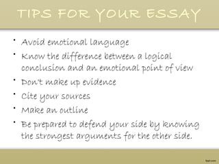 TIPS FOR YOUR ESSAY
• Avoid emotional language
• Know the difference between a logical
conclusion and an emotional point of view
• Don't make up evidence
• Cite your sources
• Make an outline
• Be prepared to defend your side by knowing
the strongest arguments for the other side.
 
