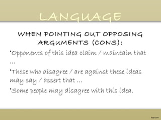 LANGUAGE
WHEN POINTING OUT OPPOSING
ARGUMENTS (CONS):
•Opponents of this idea claim / maintain that
…            
•Those who disagree / are against these ideas
may say / assert that …
•Some people may disagree with this idea.
 
 