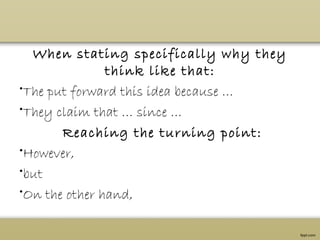 When stating specifically why they
think like that:
•The put forward this idea because …
•They claim that … since …
 Reaching the turning point:
•However,
•but
•On the other hand,
 
 
