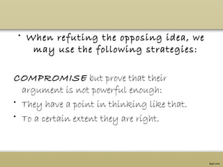 • When refuting the opposing idea, we
may use the following strategies:
COMPROMISE but prove that their
argument is not powerful enough:
• They have a point in thinking like that.
• To a certain extent they are right.
 