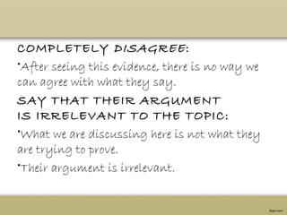 COMPLETELY DISAGREE:
•After seeing this evidence, there is no way we
can agree with what they say.
SAY THAT THEIR ARGUMENT
IS IRRELEVANT TO THE TOPIC:
•What we are discussing here is not what they
are trying to prove.
•Their argument is irrelevant.
 