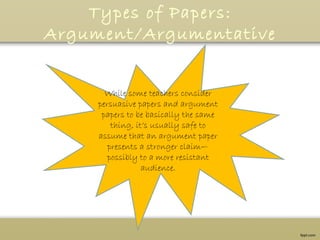 Types of Papers:
Argument/Argumentative
While some teachers consider
persuasive papers and argument
papers to be basically the same
thing, it’s usually safe to
assume that an argument paper
presents a stronger claim—
possibly to a more resistant
audience.
 