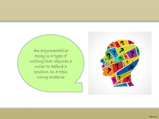 An argumentative
essay is a type of
writing that requires a
writer to defend a
position on a topic
using evidence
 