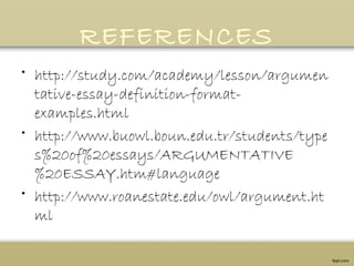 REFERENCES
• http://study.com/academy/lesson/argumen
tative-essay-definition-format-
examples.html
• http://www.buowl.boun.edu.tr/students/type
s%20of%20essays/ARGUMENTATIVE
%20ESSAY.htm#language
• http://www.roanestate.edu/owl/argument.ht
ml
 