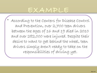 EXAMPLE
• According to the Centers for Disease Control
and Prevention, over 2,700 teen drivers
between the ages of 16 and 19 died in 2010
and over 282,000 were injured. Despite their
desire to want to get behind the wheel, teen
drivers simply aren't ready to take on the
responsibilities of driving yet.
 
