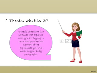 • Thesis, what is it?
A thesis statement is a
sentence that explains
what you are trying to
prove and provides an
overview of the
arguments you will
make in your body
paragraphs.
 