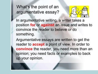What’s the point of an
argumentative essay?
In argumentative writing, a writer takes a
position for or against an issue and writes to
convince the reader to believe or do
something.
Argumentative essays are written to get the
reader to accept a point of view. In order to
convince the reader, you need more than an
opinion; you need facts or examples to back
up your opinion.
 