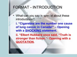 FORMAT - INTRODUCTION
• What can you say is special about these
introductions?
i. “Cigarettes are the number one cause
of lung cancer in Canada!” – Opening
with a SHOCKING statement.
ii. “Elbert Hubbard once said, “Truth is
stronger than fiction.”- Opening with a
QUOTATION.
 