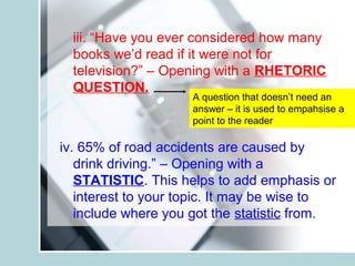 iii. “Have you ever considered how many
books we’d read if it were not for
television?” – Opening with a RHETORIC
QUESTION.
iv. 65% of road accidents are caused by
drink driving.” – Opening with a
STATISTIC. This helps to add emphasis or
interest to your topic. It may be wise to
include where you got the statistic from.
A question that doesn’t need an
answer – it is used to empahsise a
point to the reader
 