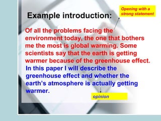 Example introduction:
Of all the problems facing the
environment today, the one that bothers
me the most is global warming. Some
scientists say that the earth is getting
warmer because of the greenhouse effect.
Opening with a
strong statement
opinion
In this paper I will describe the
greenhouse effect and whether the
earth’s atmosphere is actually getting
warmer.
 
