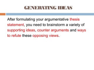 GENERATING IDEAS
After formulating your argumentative thesis
statement, you need to brainstorm a variety of
supporting ideas, counter arguments and ways
to refute these opposing views.
 