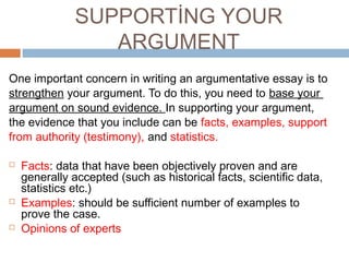 SUPPORTİNG YOUR
ARGUMENT
One important concern in writing an argumentative essay is to
strengthen your argument. To do this, you need to base your
argument on sound evidence. In supporting your argument,
the evidence that you include can be facts, examples, support
from authority (testimony), and statistics.
 Facts: data that have been objectively proven and are
generally accepted (such as historical facts, scientific data,
statistics etc.)
 Examples: should be sufficient number of examples to
prove the case.
 Opinions of experts
 