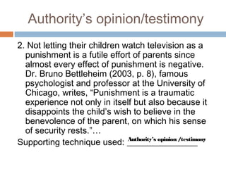 Authority’s opinion/testimony
2. Not letting their children watch television as a
punishment is a futile effort of parents since
almost every effect of punishment is negative.
Dr. Bruno Bettleheim (2003, p. 8), famous
psychologist and professor at the University of
Chicago, writes, “Punishment is a traumatic
experience not only in itself but also because it
disappoints the child’s wish to believe in the
benevolence of the parent, on which his sense
of security rests.”…
Supporting technique used: ________________Authority’s opinion /testimony
 