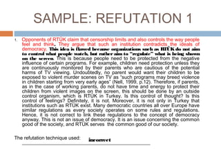 SAMPLE: REFUTATION 1
1. Opponents of RTÜK claim that censorship limits and also controls the way people
feel and think. They argue that such an institution contradicts the ideals of
democracy. This idea is flawed because organizations such as RTÜK do not aim
to control what people watch, but rather aim to “regulate” what is being shown
on the screen. This is because people need to be protected from the negative
influence of certain programs. For example, children need protection unless they
are continuously monitored by their parents who are cautious of the potential
harms of TV viewing. Undoubtedly, no parent would want their children to be
exposed to violent murder scenes on TV as “such programs may breed violence
in children starting from very early ages” (Nell, 1999, p.12). Therefore, if parents,
as in the case of working parents, do not have time and energy to protect their
children from violent images on the screen, this should be done by an outside
control organism, which is RTÜK in Turkey. Is this control of thought? Is this
control of feelings? Definitely, it is not. Moreover, it is not only in Turkey that
institutions such as RTÜK exist. Many democratic countries all over Europe have
similar regulations as every society operates on some rules and regulations.
Hence, it is not correct to link these regulations to the concept of democracy
anyway. This is not an issue of democracy. It is an issue concerning the common
good of the society, and RTÜK serves the common good of our society.
The refutation technique used:
____________________________________________________
incorrect
 