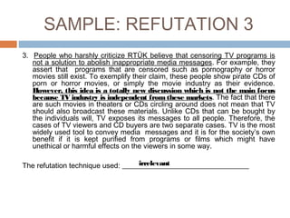 SAMPLE: REFUTATION 3
3. People who harshly criticize RTÜK believe that censoring TV programs is
not a solution to abolish inappropriate media messages. For example, they
assert that programs that are censored such as pornography or horror
movies still exist. To exemplify their claim, these people show pirate CDs of
porn or horror movies, or simply the movie industry as their evidence.
However, this idea is a totally new discussion which is not the main focus
because TV industry is independent from these markets. The fact that there
are such movies in theaters or CDs circling around does not mean that TV
should also broadcast these materials. Unlike CDs that can be bought by
the individuals will, TV exposes its messages to all people. Therefore, the
cases of TV viewers and CD buyers are two separate cases. TV is the most
widely used tool to convey media messages and it is for the society’s own
benefit if it is kept purified from programs or films which might have
unethical or harmful effects on the viewers in some way.
The refutation technique used: ___________________________________irrelevant
 