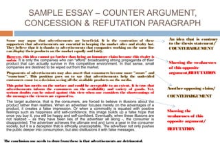 SAMPLE ESSAY – COUNTER ARGUMENT,
CONCESSION & REFUTATION PARAGRAPH
Some may argue that advertisements are beneficial. It is the contention of these
supporters that advertisements are essential in keeping the market alive and rivalry hot.
They believe that it is thanks to advertisements that companies working on the same line
can display theirproducts on the market equally and fairly.
However, this idea cannot go further than being an immature claim because this rivalry is
unfair. It is only the companies who can “afford” broadcasting strong propaganda of their
product that can actually survive in this competitive environment. In that sense, small
companies are destined to be wiped out from the market.
Proponents of advertisements may also assert that consumers become more “aware” and
“conscious”. This position goes on to say that advertisements help the undecided
customers come to a decision seeing all the available products on the media.
This point has merits on the surface and could be acceptable to an extent. It is true that
advertisements inform the consumers on the availability and variety of goods. Yet,
serious doubts can be raised against this view when one considers the shortcomings of
the messages the viewers are exposed to.
The target audience, that is the consumers, are forced to believe in illusions about the
product rather than realities. When an advertiser focuses merely on the advantages of a
product, it creates a false impression. Or when a commodity is equated with positive
feelings such as happiness and self-confidence, this image builds up a false hope that
once you buy it, you will be happy and self-confident. Eventually, when these illusions are
not realized – as they have been lies of the advertiser all along -, the consumer is
disappointed. The advertiser achieves the ultimate end and turns a gear in the consumer
society, but it is a deception that is ethically unacceptable. The advertiser not only pushes
the public deeper into consumption, but also disillusions it with false messages.
The conclusion one needs to draw fromthese is that advertisements are detrimental.
An idea that is contrary
to the thesis statement/
COUNTERARGUMENT
Showing the weaknesses
of this opposite
argument/REFUTATION
Another opposing claim/
COUNTERARGUMENT
Showing the
weaknesses of this
opposite argument/
REFUTATION
 