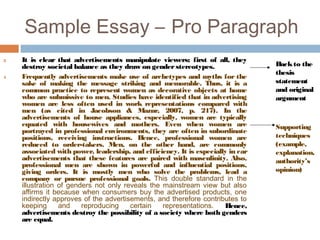 Sample Essay – Pro Paragraph
3 It is clear that advertisements manipulate viewers; first of all, they
destroy societal balance as they draw on genderstereotypes.
4 Frequently advertisements make use of archetypes and myths for the
sake of making the message striking and memorable. Thus, it is a
common practice to represent women as decorative objects at home
who are submissive to men. Studies have identified that in advertising
women are less often used in work representations compared with
men (as cited in Jacobson & Mazur, 2007, p. 217). In the
advertisements of house appliances, especially, women are typically
equated with housewives and mothers. Even when women are
portrayed in professional environments, they are often in subordinate
positions, receiving instructions. Hence, professional women are
reduced to order-takers. Men, on the other hand, are commonly
associated with power, leadership, and efficiency. It is especially in car
advertisements that these features are paired with masculinity. Also,
professional men are shown in powerful and influential positions,
giving orders. It is mostly men who solve the problems, lead a
company or pursue professional goals. This double standard in the
illustration of genders not only reveals the mainstream view but also
affirms it because when consumers buy the advertised products, one
indirectly approves of the advertisements, and therefore contributes to
keeping and reproducing certain representations. Hence,
advertisements destroy the possibility of a society where both genders
are equal.
Backto the
thesis
statement
and original
argument
Supporting
techniques
(example,
explanation,
authority’s
opinion)
 
