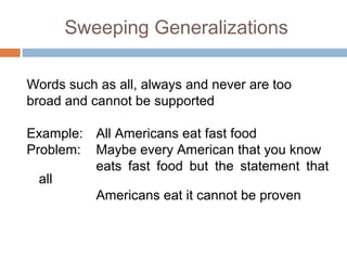 Sweeping Generalizations
Words such as all, always and never are too
broad and cannot be supported
Example: All Americans eat fast food
Problem: Maybe every American that you know
eats fast food but the statement that
all
Americans eat it cannot be proven
 