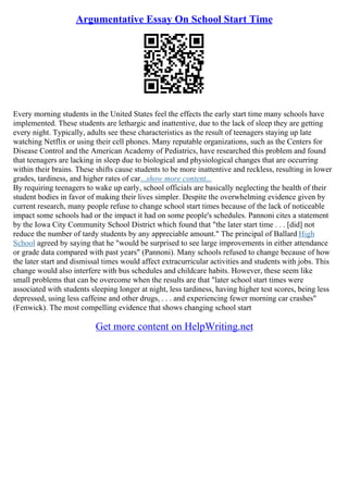 Argumentative Essay On School Start Time
Every morning students in the United States feel the effects the early start time many schools have
implemented. These students are lethargic and inattentive, due to the lack of sleep they are getting
every night. Typically, adults see these characteristics as the result of teenagers staying up late
watching Netflix or using their cell phones. Many reputable organizations, such as the Centers for
Disease Control and the American Academy of Pediatrics, have researched this problem and found
that teenagers are lacking in sleep due to biological and physiological changes that are occurring
within their brains. These shifts cause students to be more inattentive and reckless, resulting in lower
grades, tardiness, and higher rates of car...show more content...
By requiring teenagers to wake up early, school officials are basically neglecting the health of their
student bodies in favor of making their lives simpler. Despite the overwhelming evidence given by
current research, many people refuse to change school start times because of the lack of noticeable
impact some schools had or the impact it had on some people's schedules. Pannoni cites a statement
by the Iowa City Community School District which found that "the later start time . . . [did] not
reduce the number of tardy students by any appreciable amount." The principal of Ballard High
School agreed by saying that he "would be surprised to see large improvements in either attendance
or grade data compared with past years" (Pannoni). Many schools refused to change because of how
the later start and dismissal times would affect extracurricular activities and students with jobs. This
change would also interfere with bus schedules and childcare habits. However, these seem like
small problems that can be overcome when the results are that "later school start times were
associated with students sleeping longer at night, less tardiness, having higher test scores, being less
depressed, using less caffeine and other drugs, . . . and experiencing fewer morning car crashes"
(Fenwick). The most compelling evidence that shows changing school start
Get more content on HelpWriting.net
 