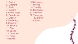 1. Seeing 16.Shoppers
2. Different 17.Proved
3. Such 18. Quickly
4. Exciting 19. Boisterous
5.Parted Ways 20. Swerved
6. Experience 21. Thronging
7. Grocery 22. Barely
8.Sweltering 23. Avoid
9.Deciding
10. Several
11. Flew
12. Spend
13. Crowded
14. Filled
15.Humid
 