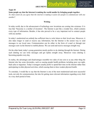 ARGUMENTATIVE ESSAY
Prepared by Do Tuan Long, ULIS-VNU, 098.5227. 867 Page 10
Topic 10
Some people say that the Internet is making the world smaller by bringing people together.
To what extent do you agree that the internet is making it easier for people to communicate with one
another?
Writing
In today world, due to the advancement of technology new inventions are coming into existence. It is
true that ‘Necessity is a mother of invention’. The Internet is just like a wonder box, which contains
every type of information. Besides, it has also proved to be a very important tool to connect people
with one another.
In today’s modernized era nobody has sufficient time to write letters to their loved ones. Moreover, it
also takes longer to send or receive any information, but the Internet is the easiest way to send
messages to our loved ones. Communication can be either in the form of e-mail or through text
messages sent via the Internet to mobile phones. We can send and receive messages straight way.
On the other hand, today’s young generation mostly prefers to do chatting through the Internet. During
such chatting we can write messages and get replies straight away. Moreover voice chatting is
becoming popular every day.
In reality, the advantages and disadvantages resemble two sides of one coin so as any other thing the
Internet also has some downsides, such as causing people health problems including poor eye-sight,
back ache or migraines. Today’s teenagers usually prefer to spend their time on the internet rather than
participating in other physical activities, which causing them to have weaker physical health.
To conclude, I would like to say that the Internet is one of the most modernized and most successful
tools, not only for communication, but also for getting more relevant information regarding every field
in a very short period of time.
 