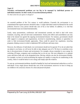 ARGUMENTATIVE ESSAY
Prepared by Do Tuan Long, ULIS-VNU, 098.5227. 867 Page 12
Topic 12
Nowadays environmental problems are too big to be managed by individual persons or
individual countries. In other words, it is an international problem.
To what extent do you agree or disagree?
Writing
An essential problem of the 21st century is world pollution. Currently the environment is so
contaminated that urgent measures should be taken. A single individual cannot be blamed for the world
pollution; however every person should take care of his or her habitat. In addition, it is vital that
environmental issues are treated internationally.
Lately, many presentations, conferences and international summits are held to deal with waste
treatment, recycling, and soil and water contamination. Surely joint efforts and consolidation can only
help in the mutual war against the ongoing environmental disaster. For instance, governments should
offer support to companies and organizations, involved in manufacturing, industry or agriculture in
order to find environment-friendly approaches. These could be special law regulations, recycling
programs, helping courses in order to implement ISO certificates and many more.
However, the influence of individuals over environment should not be ignored. If we do not admit that
our planet is our home, we will never be able to take adequate care of it. We have to contribute every
day to the preservation of nature and environment. For example, always remember to save energy by
switching off lamps, computers and everything that we do not use. Our next obligation is to separate
waste and throw bulk only in the designated areas. Driving vehicles can also be environment friendly.
For example, we have to avoid accelerating the engines too rapidly or using the air conditioning in the
country, where it would be better to save energy and simply open the windows.
To sum up, environmental problems should be handled by local and international authorities as well as
individuals. Every single person should take care of the environment; moreover we have to bring up
our children to be conscious citizens of a clean and preserved planet.
 