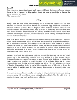 ARGUMENTATIVE ESSAY
Prepared by Do Tuan Long, ULIS-VNU, 098.5227. 867 Page 15
Topic 15
Improvements in health, education and trade are essential for the development of poorer nations.
However, the governments of richer nations should take more responsibility for helping the
poorer nations in such areas.
What is your opinion?
Writing
Today’s world has been divided into developing and an industrialized country which the main
difference between them is the amount of money that governments apply in important sectors such as
education, health and commerce. Most of the poorer nations are buried in debts as a result of their
unbalanced finances which are reflected in a failed health care, an unstructured education system and a
weak international trade. This vicious cycle will continue indefinitely unless wealthier nations show
interest in minimizing the worldwide economic differences, as well as taking more responsibility for
assisting less fortunate countries.
Most of the African countries live in sub-human conditions because of the extreme poverty, upheaval,
hunger, disease, unemployment, lack of education and both inexperienced and corrupt administrations.
The devastating consequences of the AIDS epidemic in those countries could improve if the infected
population were to receive free drugs to control the disease, have access to health professionals and get
information on how to prevent its spread. But this can only be achieved through international help
programs in which leaders of the world’s richest countries donate medicine and also send doctors and
nurses to treat and educate those in need.
Moreover, most of the poor countries rely on selling agricultural products and raw materials to rich
nations and buying industrialized products from them resulting in a huge financial deficit.
Consequently, they borrow a significant amount of money from the World Bank to try to improve their
broken economies, but sometimes the money disappears with no significant changes and they cannot
even pay the interest to the bank. Regarding this issue, last year the G8, which is comprised of leaders
of the eight richest nations, decided to forgive billions of dollars worth of debt owed by the world’s
poorest nations. In addition, they developed adequate loan programs to financially assist those
countries.
In conclusion, leaders of industrialized countries play an indispensable role in assisting developing
nations in dealing with essential areas such as health, education and trade. Also, their aid is the key to
breaking the vicious cycle, which results in poverty and death.
 