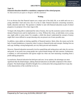 ARGUMENTATIVE ESSAY
Prepared by Do Tuan Long, ULIS-VNU, 098.5227. 867 Page 16
Topic 16
Financial education should be a mandatory component of the school program.
To what extent do you agree or disagree with this statement?
Writing
It is an obvious fact that financial aspects are a major part of the daily life, as an adult and even as a
young individual. Each and every one of us has to make financial decisions concerning recreation,
health, education and more. The question is whether to start with financial education as part of school
program or to postpone it for a later stage in life.
To begin with, being able to understand the value of money, the way the economic system works and to
interpret financial news and its implications is a virtue. Without this virtue, an individual, even a young
one, might suffer to some extent. For example, a child who doesn’t understand the concept of money
might find it more difficult to accept choosing only one present out of more possible ones.
In addition, many adults are lacking capability of financial analysis. Quite often, the reason can be the
lack of sound foundations or insecurity when it comes to financial terms and concepts. Starting from an
early age, building a strong background, can very likely prevent such situation.
However, financial education necessarily involves quantifying and setting prices and value for services
and goods. It can easily turn young people into cynical human beings who lack emotion. Furthermore,
a tendency to self-concentration and egoism might rise when one start measuring everything from a
profit-making perspective.
In conclusion, financial education has both pros and cons. In my opinion, the advantages are more
significant than the disadvantages, making financial education an advisable component of the school
program. The disadvantages should be thought of as a certain price that young people have to pay due
to the characteristics of the world that we live in.
 