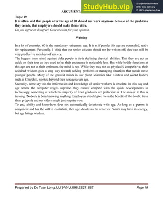 ARGUMENTATIVE ESSAY
Prepared by Do Tuan Long, ULIS-VNU, 098.5227. 867 Page 19
Topic 19
It is often said that people over the age of 60 should not work anymore because of the problems
they create, that employers should make them retire.
Do you agree or disagree? Give reasons for your opinion.
Writing
In a lot of countries, 60 is the mandatory retirement age. It is as if people this age are outmoded, ready
for replacement. Personally, I think that our senior citizens should not be written off; they can still be
very productive members of society.
The biggest issue raised against older people is their declining physical abilities. That they are not as
quick on their toes as they used to be; their endurance is noticeably less. But while bodily functions at
this age are not at their optimum, the mind is not. While they may not as physically competitive, their
acquired wisdom goes a long way towards solving problems or managing situations that would rattle
younger people. Many of the greatest minds in our planet scientists like Einstein and world leaders
such as Churchill, worked beyond their sexagenarian age.
Secondly, some say that the information and knowledge of senior workers is obsolete. In this day and
age where the computer reigns supreme, they cannot compete with the quick developments in
technology, something at which the majority of fresh graduates are proficient in. The answer to this is
training. Nobody is born knowing anything. Employers should give them the benefit of the doubt; train
them properly and our elders might just surprise you.
To end, ability and know-how does not automatically deteriorate with age. As long as a person is
competent and has the will to contribute, then age should not be a barrier. Youth may have its energy,
but age brings wisdom.
 