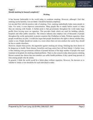 ARGUMENTATIVE ESSAY
Prepared by Do Tuan Long, ULIS-VNU, 098.5227. 867 Page 2
Topic 2
Should smoking be banned completely?
Writing
It has become fashionable in the world today to condemn smoking. However, although I feel that
smoking can be harmful, I do not think it should be banned completely.
Let me deal first with the positive side of smoking. First, smoking undoubtedly helps many people to
relax. For some, it even improves concentration. Many people like to smoke before exams or when
they are relaxing with friends. A further point is that governments throughout the world make huge
profits from levying taxes on cigarettes. This provides funds which are used for building schools,
hospitals and other public amenities. The tobacco industry also employs tens of thousands of people
throughout the world, particularly in poorer countries like Zimbabwe or India. Without cigarettes, these
people would have no jobs. I would also argue that people should have the right to choose whether they
smoke or not. People should not smoke in a room where there are non-smokers but surely they should
be free to smoke elsewhere.
However, despite these points, the arguments against smoking are strong. Smoking has been shown to
be dangerous to health. Heart disease, bronchitis and lung cancer have all been linked. A further issue
is that smoking costs governments millions of pounds because of the large number of people who need
treatment in hospitals for smoking related problems. There is also concern today about passive smoking.
Recent research has shown that non-smokers can suffer health problems if they spend long periods of
time among people who do smoke.
In general, I think the world would be a better place without cigarettes. However, the decision as to
whether to smoke or not should be for each individual to make.
 