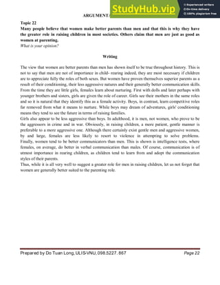 ARGUMENTATIVE ESSAY
Prepared by Do Tuan Long, ULIS-VNU, 098.5227. 867 Page 22
Topic 22
Many people believe that women make better parents than men and that this is why they have
the greater role in raising children in most societies. Others claim that men are just as good as
women at parenting.
What is your opinion?
Writing
The view that women are better parents than men has shown itself to be true throughout history. This is
not to say that men are not of importance in child- rearing indeed, they are most necessary if children
are to appreciate fully the roles of both sexes. But women have proven themselves superior parents as a
result of their conditioning, their less aggressive natures and their generally better communication skills.
From the time they are little girls, females learn about nurturing. First with dolls and later perhaps with
younger brothers and sisters, girls are given the role of career. Girls see their mothers in the same roles
and so it is natural that they identify this as a female activity. Boys, in contrast, learn competitive roles
far removed from what it means to nurture. While boys may dream of adventures, girls' conditioning
means they tend to see the future in terms of raising families.
Girls also appear to be less aggressive than boys. In adulthood, it is men, not women, who prove to be
the aggressors in crime and in war. Obviously, in raising children, a more patient, gentle manner is
preferable to a more aggressive one. Although there certainly exist gentle men and aggressive women,
by and large, females are less likely to resort to violence in attempting to solve problems.
Finally, women tend to be better communicators than men. This is shown is intelligence tests, where
females, on average, do better in verbal communication than males. Of course, communication is of
utmost importance in rearing children, as children tend to learn from and adopt the communication
styles of their parents.
Thus, while it is all very well to suggest a greater role for men in raising children, let us not forget that
women are generally better suited to the parenting role.
 