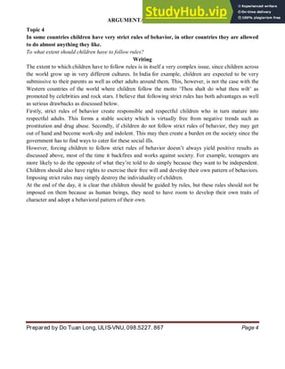 ARGUMENTATIVE ESSAY
Prepared by Do Tuan Long, ULIS-VNU, 098.5227. 867 Page 4
Topic 4
In some countries children have very strict rules of behavior, in other countries they are allowed
to do almost anything they like.
To what extent should children have to follow rules?
Writing
The extent to which children have to follow rules is in itself a very complex issue, since children across
the world grow up in very different cultures. In India for example, children are expected to be very
submissive to their parents as well as other adults around them. This, however, is not the case with the
Western countries of the world where children follow the motto ‘Thou shalt do what thou wilt’ as
promoted by celebrities and rock stars. I believe that following strict rules has both advantages as well
as serious drawbacks as discussed below.
Firstly, strict rules of behavior create responsible and respectful children who in turn mature into
respectful adults. This forms a stable society which is virtually free from negative trends such as
prostitution and drug abuse. Secondly, if children do not follow strict rules of behavior, they may get
out of hand and become work-shy and indolent. This may then create a burden on the society since the
government has to find ways to cater for these social ills.
However, forcing children to follow strict rules of behavior doesn’t always yield positive results as
discussed above, most of the time it backfires and works against society. For example, teenagers are
more likely to do the opposite of what they’re told to do simply because they want to be independent.
Children should also have rights to exercise their free will and develop their own pattern of behaviors.
Imposing strict rules may simply destroy the individuality of children.
At the end of the day, it is clear that children should be guided by rules, but these rules should not be
imposed on them because as human beings, they need to have room to develop their own traits of
character and adopt a behavioral pattern of their own.
 
