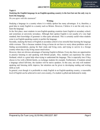 ARGUMENTATIVE ESSAY
Prepared by Do Tuan Long, ULIS-VNU, 098.5227. 867 Page 6
Topic 6
Studying the English language in an English-speaking country is the best but not the only way to
learn the language.
Do you agree with this statement?
Writing
Studying a language in a country where it is widely spoken has many advantages. It is, therefore, a
good idea to study English in a country such as Britain. However, I believe it is not the only way to
learn the language.
In the first place, most students in non-English-speaking countries learn English at secondary school,
and sometimes at university nowadays. Although their spoken English is not usually of a very high
standard, their knowledge of grammar is often quite advanced. This is certainly useful when students
come to an English-speaking country to perfect the language.
Secondly, studying the basics of English at secondary school is less stressful than learning the language
while overseas. This is because students living at home do not have to worry about problems such as
finding accommodation, paying for their study and living costs, and trying to survive in a foreign
country where day to day living causes much stress.
However, there are obvious advantages of learning English in Britain. Every day there are opportunities
to practice listening to and speaking with British people. Also, students can experience the culture
firsthand, which is a great help when trying to understand the language. This is especially true if they
choose to live with a British family, as exchange students for example. Furthermore, if students attend
a language school full-time, the teachers will be native speakers. In this case, not only will students'
speaking and listening skills improve, but attention can be given to developing reading and writing
skills as well.
In general, even though it is preferable to study English in an English-speaking country, a reasonable
level of English can be achieved in one's own country, if a student is gifted and dedicated to study.
 