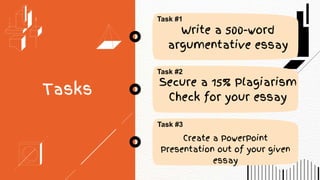 Tasks
Task #1
Task #2
Write a 500-word
argumentative essay
Secure a 15% Plagiarism
Check for your essay
Task #3
Create a PowerPoint
Presentation out of your given
essay
 