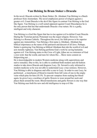 Van Helsing In Bram Stoker s Dracula
In the novel, Dracula written by Bram Stoker, Dr. Abraham Van Helsing is a Dutch
professor from Amsterdam. The novel emphasizes power of religion against a
greater evil. Count Dracula is the devil like figure in contrast Van Helsing is the God
like figure. Van Helsing is a well suited opponent against Count Draculasince he is
the only person that has that understands Dracula s true nature. He is a godly,
intelligent and witty character.
Van Helsing is a God like figure that has to rise against evil to defeat Count Dracula.
During the Victorian period, Protestant was the major religion. However, Van
Helsing is a Roman Catholic. Throughout the novel, his faith proves to be superior
against any immoralities. Van Helsing s first name is Abraham. Abraham has
biblical importance as the name of the patriarch and descent of all Jews. Perhaps,
Stoker is portraying Van Helsing as biblical Abraham that rids the world of evil and
acts morally righteous. Van Helsing performs God s work by saving humanity
against evil. Van Helsing states to the Crew of Light, [t]hus are we ministers of God
s own wish: that the world, and men for whom His ... Show more content on
Helpwriting.net ...
He is knowledgeable in modern Western medicine along with superstitions and
native remedies. Due to this, he is able to combined both modern and old fashion
studies to take down Dracula and diagnose Lucy. Dr. Seward is only informed in
modern medicine so he was not able to understand Lucy s true sickness. However,
Van Helsing is able to diagnose and offer a cure to Lucy. In order to cure Lucy, he
performed ...a transfusion of blood to transfer from full veins of one to the empty
veins which pine for him (10.19). To prevent vampires from sucking her blood
again, he gives Lucy a necklace of garlic flowers to wear around her neck and
places them around the room. Blood transfusions and garlic flowers is one way that
Van Helsing uses both his new and old intelligence to stop evil like
 