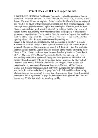 Point Of View Of The Hunger Games
I. COMPREHENSION Plot The Hunger Games (Olympics Hunger) is the Games
made in the aftermath of North America destroyed, and replaced by a country called
Panem. The state divides society into 12 districts after the 13th district was destroyed
as a result of the revolt of the population. The rebellion itself occurred because of the
very high social gap between the Capitol, the state capital of Panem, with 12 poor
districts. Although the whole district potentially rebellious, but the government of
Panem that the iron, making people more frightened than capable of making anti
government organizations. This is evident from the making of a game that sacrifices
the lives of the people in it. The Hunger Games itself was created shortly after the
uprising of the 13th... Show more content on Helpwriting.net ...
Panem is the name of a fictional country that is contained in the story, in which
Katniss lives with her family. 2. The Capitol is the state capital of Panem. Capitol
surrounded by twelve districts scattered around it. 3. District 12 is a district that is
the most distant from the Capitol and also a district of the poorest among the other
districts. Time: Unspecified time more than one hundred years in the future. Point
of View The story of The Hunger Games is told in the first person point of view
and recalling the narrator s personal history and her experiences. The writer tells
the story from Katniss Everdeen s perspective. When I wake up, the other side of
the bed is cold. Tone The tone of the story of The Hunger Games is stoic, but
occasionally very emotional. Figurative Languages The story of The Hunger
Games uses figurative languages, such as hyperbole, metaphor, personification
and simile. In simile can be found on page 54, Could Gale and I have been eating
blackberries only this morning? It seems like a lifetime ago. Like a long dream, that
deteriorated into a nightmare. On page 61, leaving me like a plucked bird , and the
last on page 77, the four adults are watching me like
 