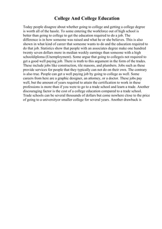 College And College Education
Today people disagree about whether going to college and getting a college degree
is worth all of the hassle. To some entering the workforce out of high school is
better than going to college to get the education required to do a job. The
difference is in how someone was raised and what he or she believes. This is also
shown in what kind of career that someone wants to do and the education required to
do that job. Statistics show that people with an associates degree make one hundred
twenty seven dollars more in median weekly earnings than someone with a high
schooldiploma (Unemployment). Some argue that going to collegeis not required to
get a good well paying job. There is truth to this argument in the form of the trades.
These include jobs like construction, tile masons, and plumbers. Jobs such as these
provide services for people that they typically can not do on their own. The contrary
is also true. People can get a well paying job by going to college as well. Some
careers from here are a graphic designer, an attorney, or a doctor. These jobs pay
well, but the amount of years required to attain the certification to work in these
professions is more than if you were to go to a trade school and learn a trade. Another
discouraging factor is the cost of a college education compared to a trade school.
Trade schools can be several thousands of dollars but come nowhere close to the price
of going to a universityor smaller college for several years. Another drawback is
 