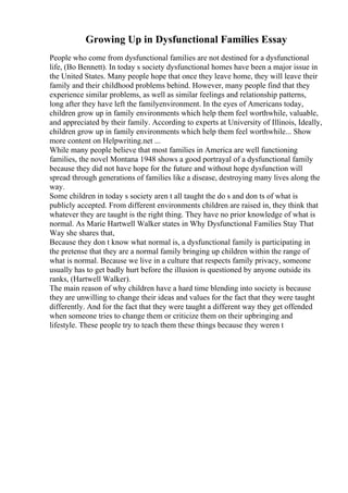 Growing Up in Dysfunctional Families Essay
People who come from dysfunctional families are not destined for a dysfunctional
life, (Bo Bennett). In today s society dysfunctional homes have been a major issue in
the United States. Many people hope that once they leave home, they will leave their
family and their childhood problems behind. However, many people find that they
experience similar problems, as well as similar feelings and relationship patterns,
long after they have left the familyenvironment. In the eyes of Americans today,
children grow up in family environments which help them feel worthwhile, valuable,
and appreciated by their family. According to experts at University of Illinois, Ideally,
children grow up in family environments which help them feel worthwhile... Show
more content on Helpwriting.net ...
While many people believe that most families in America are well functioning
families, the novel Montana 1948 shows a good portrayal of a dysfunctional family
because they did not have hope for the future and without hope dysfunction will
spread through generations of families like a disease, destroying many lives along the
way.
Some children in today s society aren t all taught the do s and don ts of what is
publicly accepted. From different environments children are raised in, they think that
whatever they are taught is the right thing. They have no prior knowledge of what is
normal. As Marie Hartwell Walker states in Why Dysfunctional Families Stay That
Way she shares that,
Because they don t know what normal is, a dysfunctional family is participating in
the pretense that they are a normal family bringing up children within the range of
what is normal. Because we live in a culture that respects family privacy, someone
usually has to get badly hurt before the illusion is questioned by anyone outside its
ranks, (Hartwell Walker).
The main reason of why children have a hard time blending into society is because
they are unwilling to change their ideas and values for the fact that they were taught
differently. And for the fact that they were taught a different way they get offended
when someone tries to change them or criticize them on their upbringing and
lifestyle. These people try to teach them these things because they weren t
 