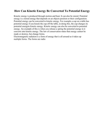 How Can Kinetic Energy Be Converted To Potential Energy
Kinetic energy is produced through motion and heat. It can also be stored. Potential
energy is a stored energy that depends on an objects position or their configuration.
Potential energy can be converted to kinetic energy. For example a cup on a table has
potential energy if you knock the cup off the table, in doing this, the cup changes its
potential energyto kinetic energy. Kinetic energy can also be converted to potential
energy. An example of this is when you release a spring the potential energy in it
converts into kinetic energy. The law of conservation states that energy cannot be
made or destroy, but change forms.
Electromagnetic radiation is a form of energy that is all around us it takes up
multiple forms. The forms are radio
 