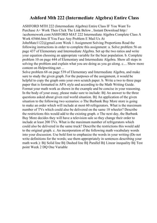 Ashford Mth 222 (Intermediate Algebra) Entire Class
ASHFORD MTH 222 (Intermediate Algebra) Entire Class IF You Want To
Purchase A+ Work Then Click The Link Below , Instant Download http:/
/acehomework.com/ASHFORD MAT 222 Intermediate Algebra Complete Class A
Work 65466.htm If You Face Any Problem E Mail Us At
JohnMate1122@gmail.com Week 1 Assignment Solving Proportions Read the
following instructions in order to complete this assignment: a. Solve problem 56 on
page 437 of Elementary and Intermediate Algebra. Set up the two ratios and write
your equation choosing an appropriate variable for the bear population. b. Complete
problem 10 on page 444 of Elementary and Intermediate Algebra. Show all steps in
solving the problem and explain what you are doing as you go along. c.... Show more
content on Helpwriting.net ...
Solve problem 68 on page 539 of Elementary and Intermediate Algebra, and make
sure to study the given graph. For the purposes of the assignment, it would be
helpful to copy the graph onto your own scratch paper. b. Write a two to three page
paper that is formatted in APA style and according to the Math Writing Guide.
Format your math work as shown in the example and be concise in your reasoning.
In the body of your essay, please make sure to include: В§ An answer to the three
questions asked about given real world situation. В§ An application of the given
situation to the following two scenarios: o The Burbank Buy More store is going
to make an order which will include at most 60 refrigerators. What is the maximum
number of TVs which could also be delivered on the same 18 wheeler? Describe
the restrictions this would add to the existing graph. o The next day, the Burbank
Buy More decides they will have a television sale so they change their order to
include at least 200 TVs. What is the maximum number of refrigerators which
could also be delivered in the same truck? Describe the restrictions this would add
to the original graph. c. An incorporation of the following math vocabulary words
into your discussion. Use bold font to emphasize the words in your writing (Do not
write definitions for the words; use them appropriately in sentences describing your
math work.): В§ Solid line В§ Dashed line В§ Parallel В§ Linear inequality В§ Test
point Week 2 DQ One Variable
 