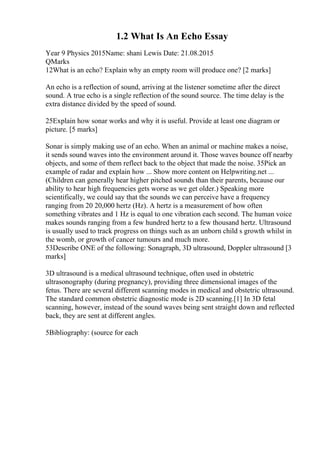 1.2 What Is An Echo Essay
Year 9 Physics 2015Name: shani Lewis Date: 21.08.2015
QMarks
12What is an echo? Explain why an empty room will produce one? [2 marks]
An echo is a reflection of sound, arriving at the listener sometime after the direct
sound. A true echo is a single reflection of the sound source. The time delay is the
extra distance divided by the speed of sound.
25Explain how sonar works and why it is useful. Provide at least one diagram or
picture. [5 marks]
Sonar is simply making use of an echo. When an animal or machine makes a noise,
it sends sound waves into the environment around it. Those waves bounce off nearby
objects, and some of them reflect back to the object that made the noise. 35Pick an
example of radar and explain how ... Show more content on Helpwriting.net ...
(Children can generally hear higher pitched sounds than their parents, because our
ability to hear high frequencies gets worse as we get older.) Speaking more
scientifically, we could say that the sounds we can perceive have a frequency
ranging from 20 20,000 hertz (Hz). A hertz is a measurement of how often
something vibrates and 1 Hz is equal to one vibration each second. The human voice
makes sounds ranging from a few hundred hertz to a few thousand hertz. Ultrasound
is usually used to track progress on things such as an unborn child s growth whilst in
the womb, or growth of cancer tumours and much more.
53Describe ONE of the following: Sonagraph, 3D ultrasound, Doppler ultrasound [3
marks]
3D ultrasound is a medical ultrasound technique, often used in obstetric
ultrasonography (during pregnancy), providing three dimensional images of the
fetus. There are several different scanning modes in medical and obstetric ultrasound.
The standard common obstetric diagnostic mode is 2D scanning.[1] In 3D fetal
scanning, however, instead of the sound waves being sent straight down and reflected
back, they are sent at different angles.
5Bibliography: (source for each
 