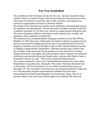 Yus Tree Symbolism
The symbolism of the Christmas tree aka the Yule tree , has been around for many
centuries. Many can relate to being a kid and decorating the Christmas tree at home.
Those kind of memories are priceless. But would you believe, the tradition was
viewed as a pagan before it became a Christmas tradition.
The origins of the Christmas tree actually can be attributed to ancient people such as
the Egyptians and early Romans. The tree goes back to Prophet Jeremiah in the Old
Testament, (Jeremiah 10:2 4), but it was viewed as a pagan practice during this time.
The ancient Egyptians, Hebrews and Chinese used evergreen trees, wreaths, and
garlands to show symbolism of eternal life.
The traditions were considered heathen and pagan symbols by some like William
Bradford. In 1659 observance of December 25 outside of church was against the law
and you were fined for hanging decorations. But we can thank Queen Victoria for
bringing a Christmas tree to her Windsor Castle in 1848. And the tradition was born
in England, Canada and the United States. Although Germans used a small 4 foot
tree in height, while Americans like the grandeur of a tree from floor to ceiling.
Popular decorations were apples, nuts and marzipan cookies. Popcorn was interlaced
with berries and nuts after being dyed bright colors. And soon after Martin Luther a
Protestant Christian was said ... Show more content on Helpwriting.net ...
The custom originated in what is now, Weihnachtsbaum and the trees were called,
Paradeisbaum or paradise trees. During the 16th century Christians decorated trees
in their homes; The tree of paradise as it was called in medieval plays given on
December 24. This was known as the name day and commemmoration of Adam and
Eve. The decoration of apples represented the forbidden fruit and wafers
representing the Eucharist and redemption was used in play setting. The tree of
paradise made its way into homes and the apples were replaced with shiny red
 