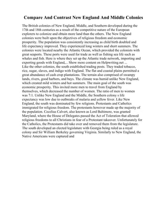 Compare And Contrast New England And Middle Colonies
The British colonies of New England, Middle, and Southern developed during the
17th and 18th centuries as a result of the competitive nature of the European
explorers to colonize and obtain more land than the others. The New England
colonies were built upon the objectives of religious freedom and economic
prosperity. The population was consistently increasing as child birth doubled and
life expectancy improved. They experienced long winters and short summers. The
colonies were located nearby the Atlantic Ocean, which provided the colonists with
great seaports. These ports were used for trade as well as fishing sea life such as
whales and fish. Here is where they set up the Atlantic trade network, importing and
exporting goods with England,... Show more content on Helpwriting.net ...
Like the other colonies, the south established trading posts. They traded tobacco,
rice, sugar, slaves, and indigo with England. The flat and coastal plains permitted a
great abundance of cash crop plantations. The terrain also comprised of swampy
lands, rivers, good harbors, and bays. The climate was humid unlike New England,
which created mild winters and hot summers. The main goal of the south was
economic prosperity. This invited more men to travel from England by
themselves, which decreased the number of women. The ratio of men to women
was 7:1. Unlike New England and the Middle, the Southern colony s life
expectancy was low due to outbreaks of malaria and yellow fever. Like New
England, the south was dominated by few religions. Protestants and Catholics
immigrated for religious freedom. The protestants however made up the majority of
the population. Cecelius Calvert, also known as Lord Baltimore, was granted
Maryland, where the House of Delegates passed the Act of Toleration that allowed
religious freedoms to all Christians in fear of a Protestant takeover. Unfortunately for
the Catholics, the Protestants did take over and removed them from the legislature.
The south developed an elected legislature with Georgia being ruled as a royal
colony and Sir William Berkeley governing Virginia. Similarly to New England, the
Native Americans were captured and
 