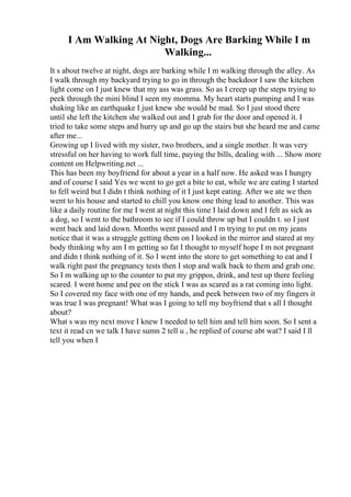 I Am Walking At Night, Dogs Are Barking While I m
Walking...
It s about twelve at night, dogs are barking while I m walking through the alley. As
I walk through my backyard trying to go in through the backdoor I saw the kitchen
light come on I just knew that my ass was grass. So as I creep up the steps trying to
peek through the mini blind I seen my momma. My heart starts pumping and I was
shaking like an earthquake I just knew she would be mad. So I just stood there
until she left the kitchen she walked out and I grab for the door and opened it. I
tried to take some steps and hurry up and go up the stairs but she heard me and came
after me...
Growing up I lived with my sister, two brothers, and a single mother. It was very
stressful on her having to work full time, paying the bills, dealing with ... Show more
content on Helpwriting.net ...
This has been my boyfriend for about a year in a half now. He asked was I hungry
and of course I said Yes we went to go get a bite to eat, while we are eating I started
to fell weird but I didn t think nothing of it I just kept eating. After we ate we then
went to his house and started to chill you know one thing lead to another. This was
like a daily routine for me I went at night this time I laid down and I felt as sick as
a dog, so I went to the bathroom to see if I could throw up but I couldn t. so I just
went back and laid down. Months went passed and I m trying to put on my jeans
notice that it was a struggle getting them on I looked in the mirror and stared at my
body thinking why am I m getting so fat I thought to myself hope I m not pregnant
and didn t think nothing of it. So I went into the store to get something to eat and I
walk right past the pregnancy tests then I stop and walk back to them and grab one.
So I m walking up to the counter to put my grippos, drink, and test up there feeling
scared. I went home and pee on the stick I was as scared as a rat coming into light.
So I covered my face with one of my hands, and peek between two of my fingers it
was true I was pregnant! What was I going to tell my boyfriend that s all I thought
about?
What s was my next move I knew I needed to tell him and tell him soon. So I sent a
text it read cn we talk I have sumn 2 tell u , he replied of course abt wat? I said I ll
tell you when I
 