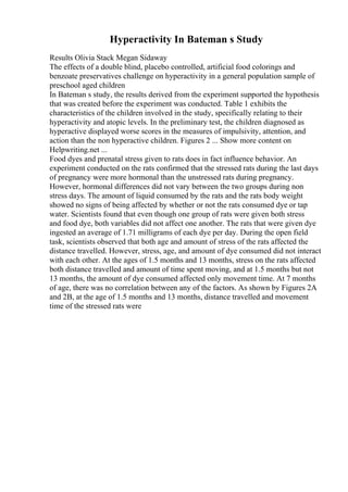 Hyperactivity In Bateman s Study
Results Olivia Stack Megan Sidaway
The effects of a double blind, placebo controlled, artificial food colorings and
benzoate preservatives challenge on hyperactivity in a general population sample of
preschool aged children
In Bateman s study, the results derived from the experiment supported the hypothesis
that was created before the experiment was conducted. Table 1 exhibits the
characteristics of the children involved in the study, specifically relating to their
hyperactivity and atopic levels. In the preliminary test, the children diagnosed as
hyperactive displayed worse scores in the measures of impulsivity, attention, and
action than the non hyperactive children. Figures 2 ... Show more content on
Helpwriting.net ...
Food dyes and prenatal stress given to rats does in fact influence behavior. An
experiment conducted on the rats confirmed that the stressed rats during the last days
of pregnancy were more hormonal than the unstressed rats during pregnancy.
However, hormonal differences did not vary between the two groups during non
stress days. The amount of liquid consumed by the rats and the rats body weight
showed no signs of being affected by whether or not the rats consumed dye or tap
water. Scientists found that even though one group of rats were given both stress
and food dye, both variables did not affect one another. The rats that were given dye
ingested an average of 1.71 milligrams of each dye per day. During the open field
task, scientists observed that both age and amount of stress of the rats affected the
distance travelled. However, stress, age, and amount of dye consumed did not interact
with each other. At the ages of 1.5 months and 13 months, stress on the rats affected
both distance travelled and amount of time spent moving, and at 1.5 months but not
13 months, the amount of dye consumed affected only movement time. At 7 months
of age, there was no correlation between any of the factors. As shown by Figures 2A
and 2B, at the age of 1.5 months and 13 months, distance travelled and movement
time of the stressed rats were
 