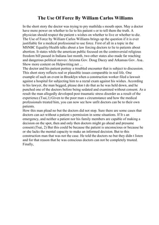 The Use Of Force By William Carlos Williams
In the short story the doctor was trying to pry mathilda s mouth open. May a doctor
have more power on whether to lie to his patient s or to tell them the truth. A
physician should respect the patient s wishes on whether to live or whether to die.
The Use of Force by William Carlos Williams brings up the question if it is ever
justifiable for a medical professional to use force. First of all in a topic in the
MSNBC Equality/Health talks about a law forcing doctors to lie to patients about
abortion. It states while the american public focused on the controversial religious
freedom bill passed in Indiana last month, two other states also made far reaching
and dangerous political moves: Arizona Gov. Doug Dacey and Arkansas Gov. Asa
...
Show more content on Helpwriting.net ...
The doctor and his patient portray a troubled encounter that is subject to discussion.
This short story reflects real or plausible issues comparable in real life. One
example of such an event in Brooklyn when a construction worker filed a lawsuit
against a hospital for subjecting him to a rectal exam against his wishes. According
to his lawyer, the man begged, please don t do that as he was held down, and he
punched one of the doctors before being sedated and examined without consent. As a
result the man allegedly developed post traumatic stress disorder as a result of the
experience.(Tsai,1) Given to the poor man s circumstance and how the medical
professionals treated him, you can now see how unfit doctors can be to their own
patients.
How this man plead no but the doctors did not stop. Sure there are some cases that
doctors can act without a patient s permission in some situations. If It s an
emergency, and neither a patient nor his family members are capable of making a
decision on the spot, then and only then doctors might go ahead and presume
consent.(Tsai, 2) But this could be because the patient is unconscious or because he
or she lacks the mental capacity to make an informed decision. But to this
construction man that was not the case. He told the doctors no but they didn t listen
and for that reason that he was conscious doctors can not be completely trusted.
Finally,
 