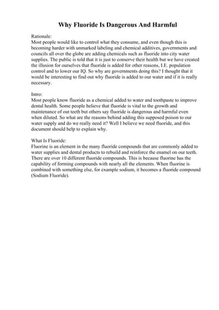 Why Fluoride Is Dangerous And Harmful
Rationale:
Most people would like to control what they consume, and even though this is
becoming harder with unmarked labeling and chemical additives, governments and
councils all over the globe are adding chemicals such as fluoride into city water
supplies. The public is told that it is just to conserve their health but we have created
the illusion for ourselves that fluoride is added for other reasons, I.E. population
control and to lower our IQ. So why are governments doing this? I thought that it
would be interesting to find out why fluoride is added to our water and if it is really
necessary.
Intro:
Most people know fluoride as a chemical added to water and toothpaste to improve
dental health. Some people believe that fluoride is vital to the growth and
maintenance of out teeth but others say fluoride is dangerous and harmful even
when diluted. So what are the reasons behind adding this supposed poison to our
water supply and do we really need it? Well I believe we need fluoride, and this
document should help to explain why.
What Is Fluoride:
Fluorine is an element in the many fluoride compounds that are commonly added to
water supplies and dental products to rebuild and reinforce the enamel on our teeth.
There are over 10 different fluoride compounds. This is because fluorine has the
capability of forming compounds with nearly all the elements. When fluorine is
combined with something else, for example sodium, it becomes a fluoride compound
(Sodium Fluoride).
 