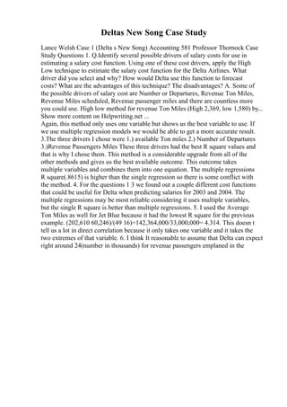Deltas New Song Case Study
Lance Welsh Case 1 (Delta s New Song) Accounting 581 Professor Thornock Case
Study Questions 1. Q.Identify several possible drivers of salary costs for use in
estimating a salary cost function. Using one of these cost drivers, apply the High
Low technique to estimate the salary cost function for the Delta Airlines. What
driver did you select and why? How would Delta use this function to forecast
costs? What are the advantages of this technique? The disadvantages? A. Some of
the possible drivers of salary cost are Number or Departures, Revenue Ton Miles,
Revenue Miles scheduled, Revenue passenger miles and there are countless more
you could use. High low method for revenue Ton Miles (High 2,369, low 1,580) by...
Show more content on Helpwriting.net ...
Again, this method only uses one variable but shows us the best variable to use. If
we use multiple regression models we would be able to get a more accurate result.
3.The three drivers I chose were 1.) available Ton miles 2.) Number of Departures
3.)Revenue Passengers Miles These three drivers had the best R square values and
that is why I chose them. This method is a considerable upgrade from all of the
other methods and gives us the best available outcome. This outcome takes
multiple variables and combines them into one equation. The multiple regressions
R square(.8615) is higher than the single regression so there is some conflict with
the method. 4. For the questions 1 3 we found out a couple different cost functions
that could be useful for Delta when predicting salaries for 2003 and 2004. The
multiple regressions may be most reliable considering it uses multiple variables,
but the single R square is better than multiple regressions. 5. I used the Average
Ton Miles as well for Jet Blue because it had the lowest R square for the previous
example. (202,610 60,246)/(49 16)=142,364,000/33,000,000= 4.314. This doesn t
tell us a lot in direct correlation because it only takes one variable and it takes the
two extremes of that variable. 6. I think It reasonable to assume that Delta can expect
right around 24(number in thousands) for revenue passengers emplaned in the
 