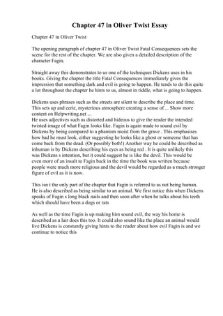 Chapter 47 in Oliver Twist Essay
Chapter 47 in Oliver Twist
The opening paragraph of chapter 47 in Oliver Twist Fatal Consequences sets the
scene for the rest of the chapter. We are also given a detailed description of the
character Fagin.
Straight away this demonstrates to us one of the techniques Dickens uses in his
books. Giving the chapter the title Fatal Consequences immediately gives the
impression that something dark and evil is going to happen. He tends to do this quite
a lot throughout the chapter he hints to us, almost in riddle, what is going to happen.
Dickens uses phrases such as the streets are silent to describe the place and time.
This sets up and eerie, mysterious atmosphere creating a sense of ... Show more
content on Helpwriting.net ...
He uses adjectives such as distorted and hideous to give the reader the intended
twisted image of what Fagin looks like. Fagin is again made to sound evil by
Dickens by being compared to a phantom moist from the grave . This emphasises
how bad he must look, either suggesting he looks like a ghost or someone that has
come back from the dead. (Or possibly both!) Another way he could be described as
inhuman is by Dickens describing his eyes as being red . It is quite unlikely this
was Dickens s intention, but it could suggest he is like the devil. This would be
even more of an insult to Fagin back in the time the book was written because
people were much more religious and the devil would be regarded as a much stronger
figure of evil as it is now.
This isn t the only part of the chapter that Fagin is referred to as not being human.
He is also described as being similar to an animal. We first notice this when Dickens
speaks of Fagin s long black nails and then soon after when he talks about his teeth
which should have been a dogs or rats
As well as the time Fagin is up making him sound evil, the way his home is
described as a lair does this too. It could also sound like the place an animal would
live Dickens is constantly giving hints to the reader about how evil Fagin is and we
continue to notice this
 