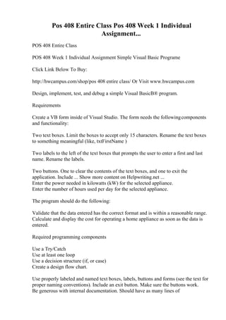 Pos 408 Entire Class Pos 408 Week 1 Individual
Assignment...
POS 408 Entire Class
POS 408 Week 1 Individual Assignment Simple Visual Basic Programe
Click Link Below To Buy:
http://hwcampus.com/shop/pos 408 entire class/ Or Visit www.hwcampus.com
Design, implement, test, and debug a simple Visual BasicВ® program.
Requirements
Create a VB form inside of Visual Studio. The form needs the followingcomponents
and functionality:
Two text boxes. Limit the boxes to accept only 15 characters. Rename the text boxes
to something meaningful (like, txtFirstName )
Two labels to the left of the text boxes that prompts the user to enter a first and last
name. Rename the labels.
Two buttons. One to clear the contents of the text boxes, and one to exit the
application. Include ... Show more content on Helpwriting.net ...
Enter the power needed in kilowatts (kW) for the selected appliance.
Enter the number of hours used per day for the selected appliance.
The program should do the following:
Validate that the data entered has the correct format and is within a reasonable range.
Calculate and display the cost for operating a home appliance as soon as the data is
entered.
Required programming components
Use a Try/Catch
Use at least one loop
Use a decision structure (if, or case)
Create a design flow chart.
Use properly labeled and named text boxes, labels, buttons and forms (see the text for
proper naming conventions). Include an exit button. Make sure the buttons work.
Be generous with internal documentation. Should have as many lines of
 